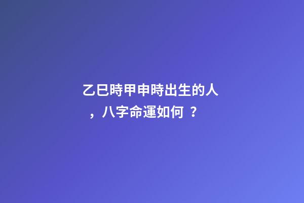 乙巳時甲申時出生的人，八字命運如何？